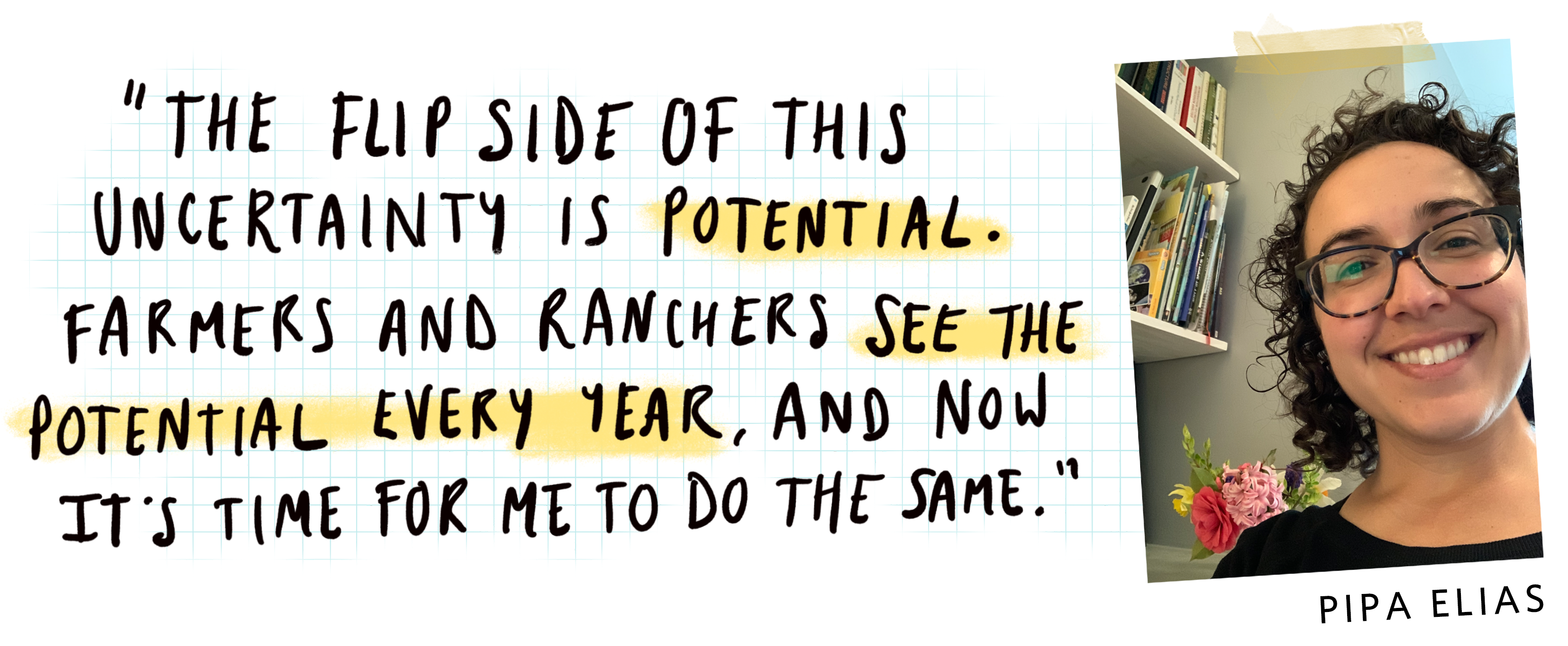 a handwritten quote that says 'the flip side of this uncertainty is potential. Farmers and ranchers see the potential every year, and now it's time for me to do the same,' with a close up portrait of a smiling woman to the right and the name Pipa Elias.